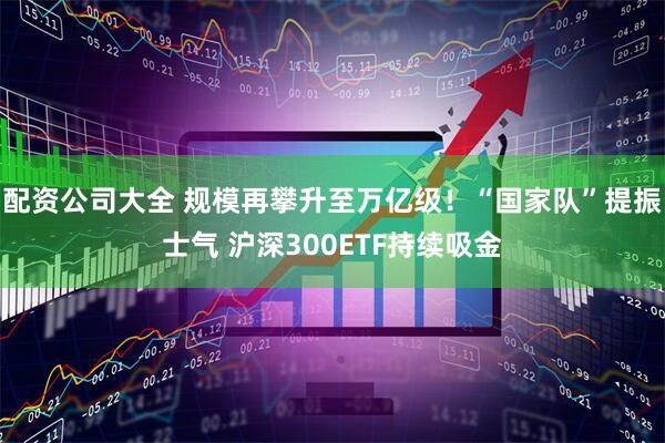 配资公司大全 规模再攀升至万亿级！“国家队”提振士气 沪深300ETF持续吸金
