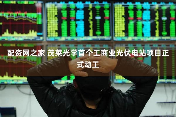 配资网之家 茂莱光学首个工商业光伏电站项目正式动工