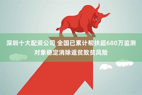 深圳十大配资公司 全国已累计帮扶超680万监测对象稳定消除返贫致贫风险