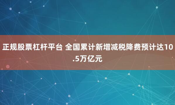 正规股票杠杆平台 全国累计新增减税降费预计达10.5万亿元