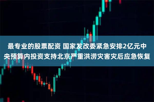 最专业的股票配资 国家发改委紧急安排2亿元中央预算内投资支持北京严重洪涝灾害灾后应急恢复