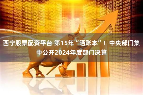 西宁股票配资平台 第15年“晒账本”！中央部门集中公开2024年度部门决算