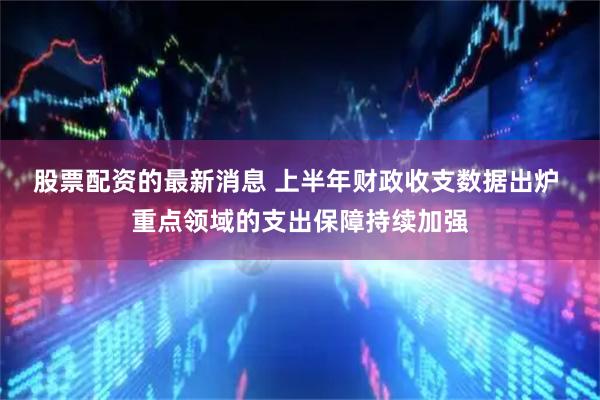 股票配资的最新消息 上半年财政收支数据出炉 重点领域的支出保障持续加强