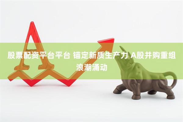 股票配资平台平台 锚定新质生产力 A股并购重组浪潮涌动