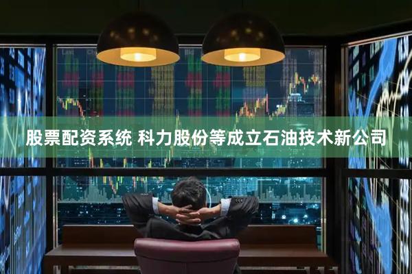 股票配资系统 科力股份等成立石油技术新公司