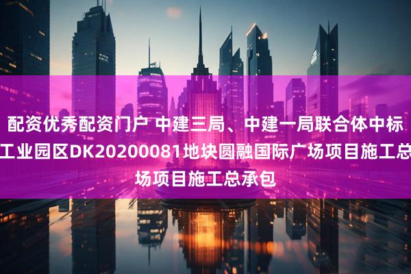 配资优秀配资门户 中建三局、中建一局联合体中标苏州工业园区DK20200081地块圆融国际广场项目施工总承包