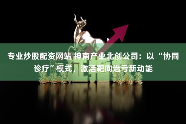 专业炒股配资网站 神南产业北创公司：以 “协同诊疗”模式，激活靶向治亏新动能