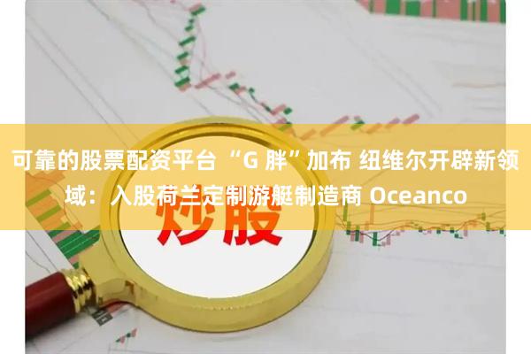 可靠的股票配资平台 “G 胖”加布 纽维尔开辟新领域：入股荷兰定制游艇制造商 Oceanco