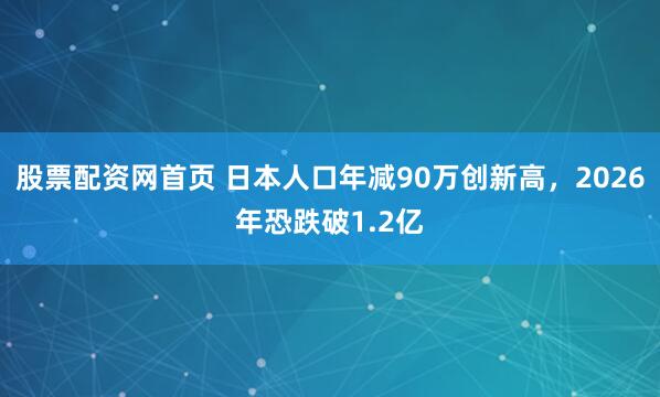 股票配资网首页 日本人口年减90万创新高，2026年恐跌破1.2亿