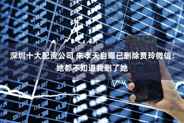 深圳十大配资公司 朱孝天自曝已删除贾玲微信：她都不知道我删了她