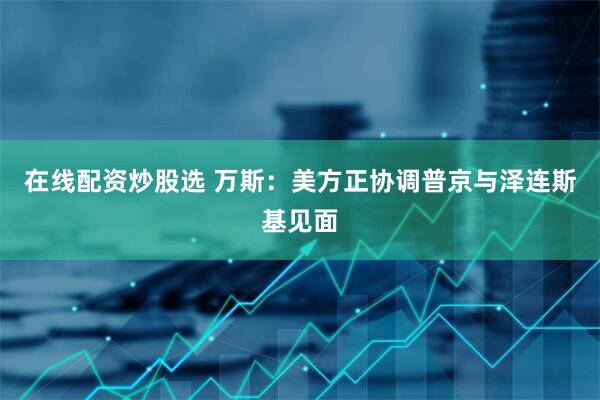 在线配资炒股选 万斯：美方正协调普京与泽连斯基见面