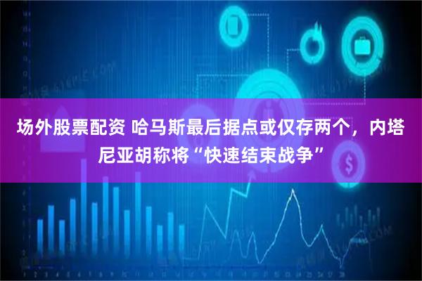 场外股票配资 哈马斯最后据点或仅存两个，内塔尼亚胡称将“快速结束战争”