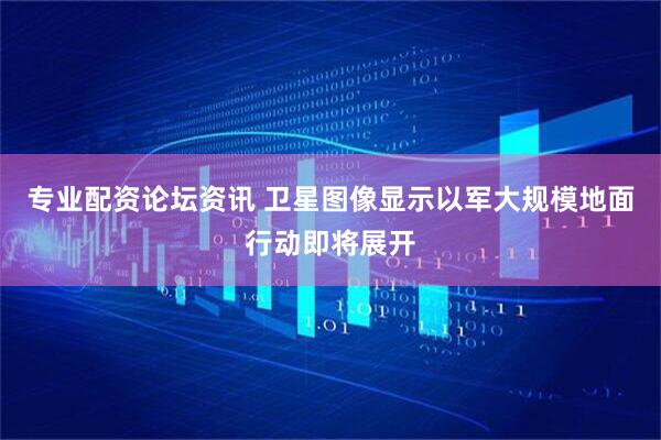 专业配资论坛资讯 卫星图像显示以军大规模地面行动即将展开