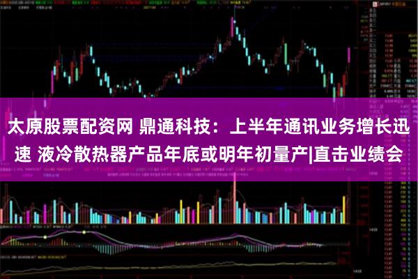 太原股票配资网 鼎通科技：上半年通讯业务增长迅速 液冷散热器产品年底或明年初量产|直击业绩会
