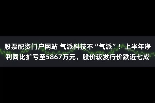 股票配资门户网站 气派科技不“气派”！上半年净利同比扩亏至5867万元，股价较发行价跌近七成