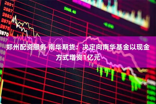 郑州配资服务 南华期货：决定向南华基金以现金方式增资1亿元