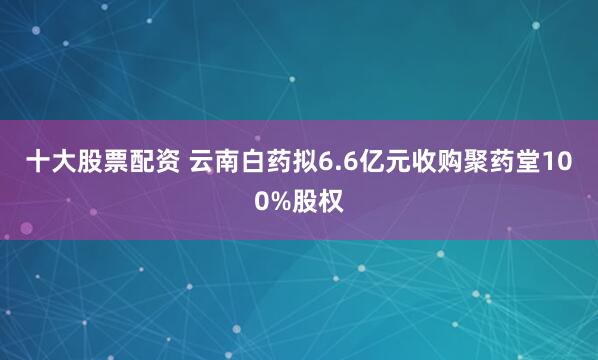 十大股票配资 云南白药拟6.6亿元收购聚药堂100%股权
