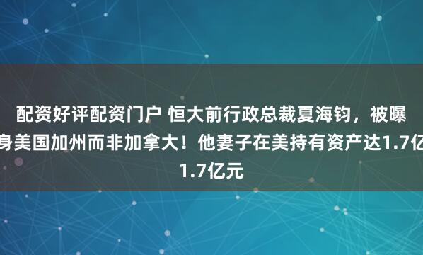 配资好评配资门户 恒大前行政总裁夏海钧，被曝藏身美国加州而非加拿大！他妻子在美持有资产达1.7亿元